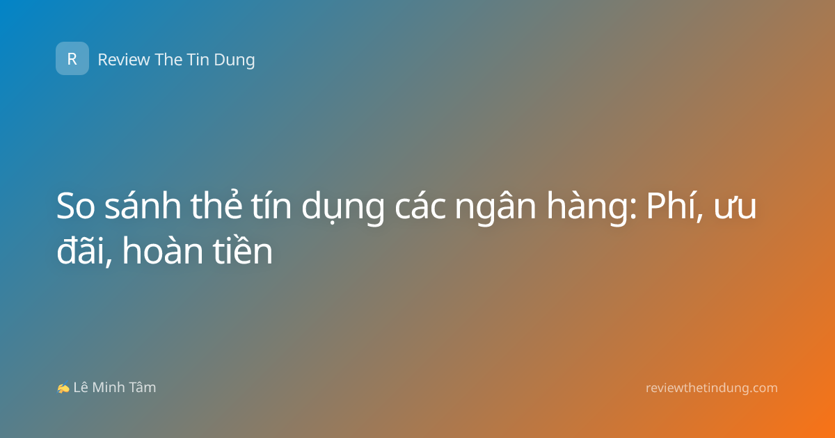 So sánh thẻ tín dụng các ngân hàng: Phí, ưu đãi, hoàn tiền