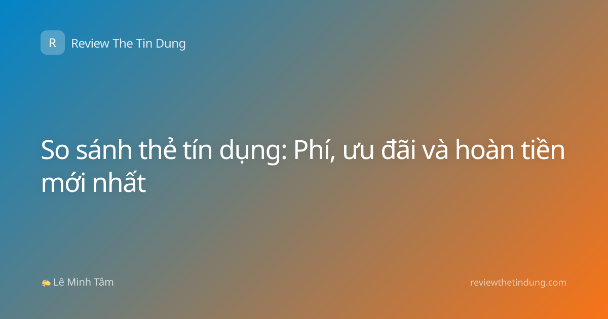 So sánh thẻ tín dụng: Phí, ưu đãi và hoàn tiền mới nhất